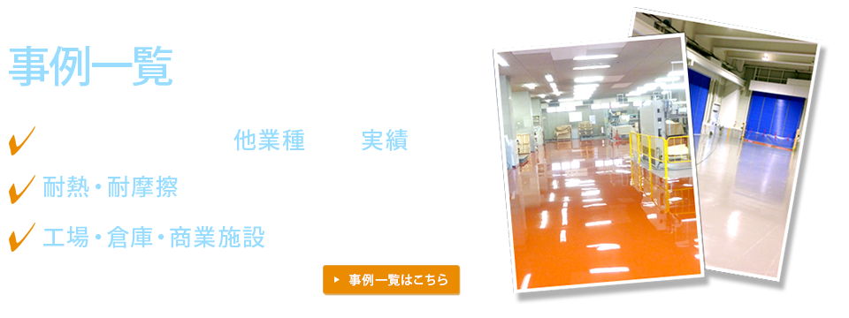 当社のこれまでの事例一覧をご紹介　塗り床専門業者としての他業種に及ぶ実績　耐熱・耐摩擦｜目的に合わせたご提案　工場・倉庫・商業施設などあらゆる場所に対応